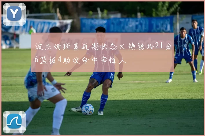 波杰姆斯基近期状态火热场均21分6篮板4助攻命中率惊人