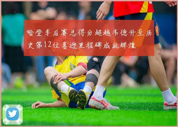 哈登季后赛总得分超越韦德升至历史第12位喜迎里程碑成就辉煌
