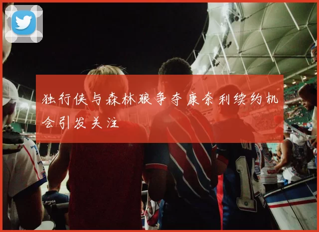 独行侠与森林狼争夺康奈利续约机会引发关注