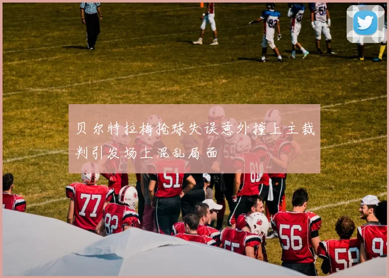 贝尔特拉梅抢球失误意外撞上主裁判引发场上混乱局面