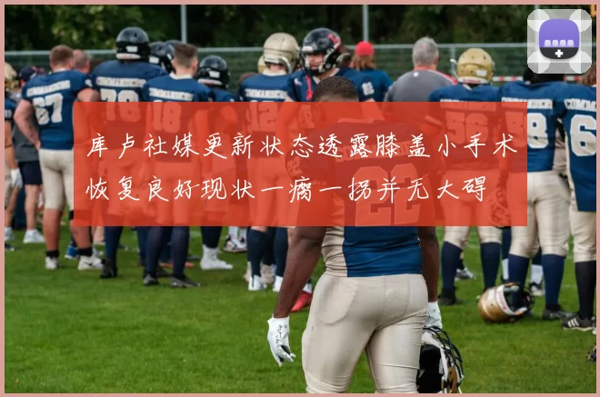 库卢社媒更新状态透露膝盖小手术恢复良好现状一瘸一拐并无大碍