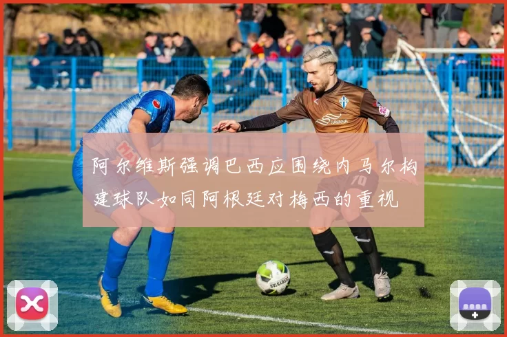 阿尔维斯强调巴西应围绕内马尔构建球队如同阿根廷对梅西的重视
