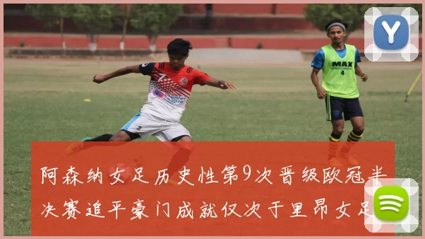 阿森纳女足历史性第9次晋级欧冠半决赛追平豪门成就仅次于里昂女足