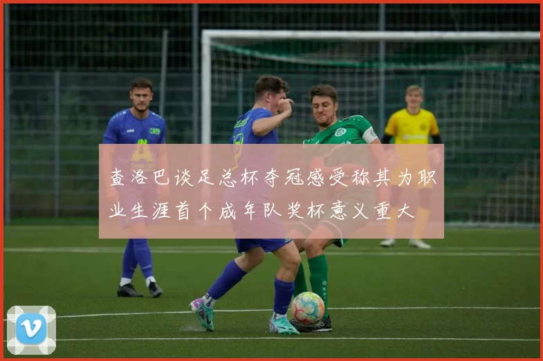 查洛巴谈足总杯夺冠感受称其为职业生涯首个成年队奖杯意义重大