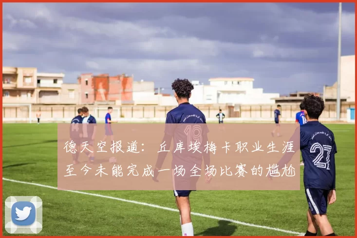 德天空报道：丘库埃梅卡职业生涯至今未能完成一场全场比赛的尴尬纪录
