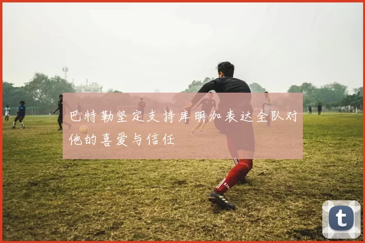 巴特勒坚定支持库明加表达全队对他的喜爱与信任