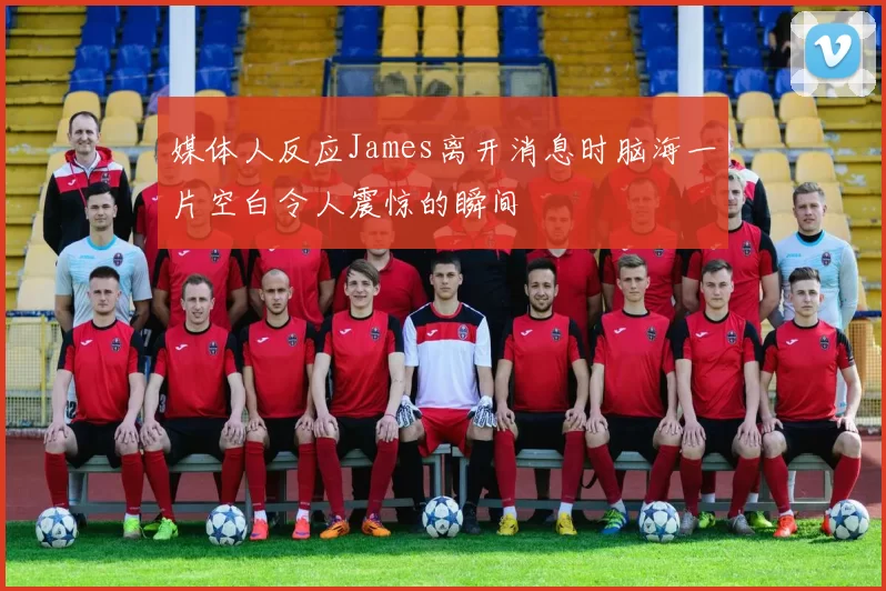 媒体人反应James离开消息时脑海一片空白令人震惊的瞬间