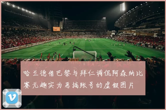 哈兰德借巴黎与拜仁调侃阿森纳比赛无趣实为恶搞账号的虚假图片