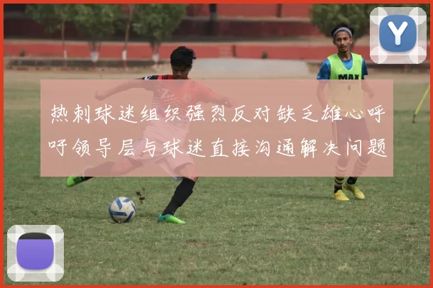 热刺球迷组织强烈反对缺乏雄心呼吁领导层与球迷直接沟通解决问题