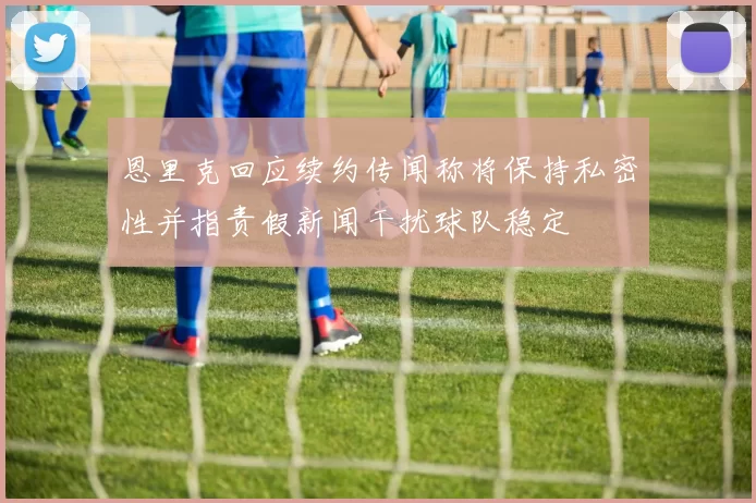 恩里克回应续约传闻称将保持私密性并指责假新闻干扰球队稳定