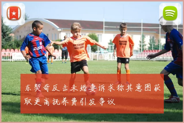 东契奇反击未婚妻诉求称其意图获取更高抚养费引发争议