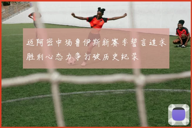 迈阿密中场鲁伊斯新赛季誓言追求胜利心态力争打破历史纪录