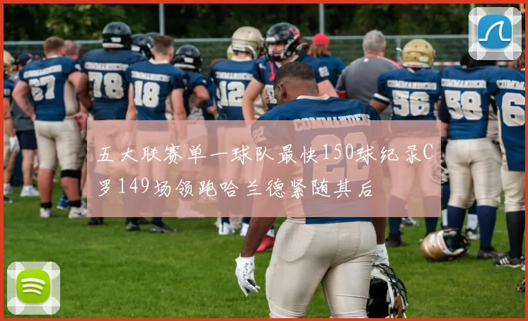 五大联赛单一球队最快150球纪录C罗149场领跑哈兰德紧随其后