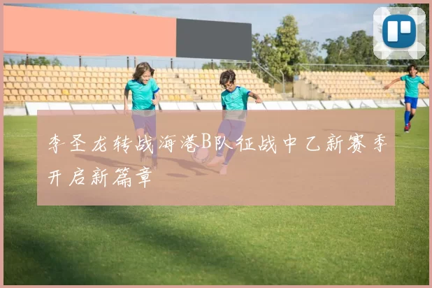 李圣龙转战海港B队征战中乙新赛季开启新篇章