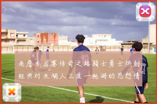 老詹季后赛传奇之路骑士勇士热刺经典对决湖人三度一轮游的恩怨情仇